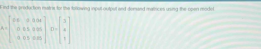 Find the production matrix for the following input-output and demand matrices using the open model.
A=beginbmatrix 0.6&0&0.04 0&0.5&0.05 0&0.5&0.85endbmatrix D=beginbmatrix 3 4 1endbmatrix