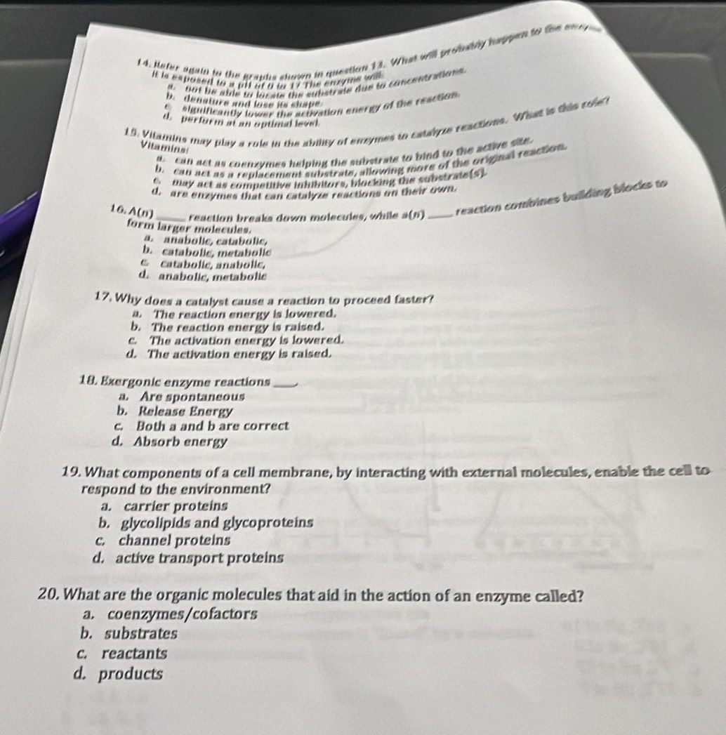 1 4. pefer agaid to the graphs shour in question 13. What will probwbly hsppen to the en e 
It is exposed to a pil of 0 tn 17 The enoons wis
out be atde to locate the substrate due to concentration
b. denature and lose its shape
e siguificantly lower the activation energy of the reaction.
19. Vitamins may play a role in the ability of errymes to catayze reactions. What is this cole t
d. perior m at an optiml level
Vitamins
can act as coenzymes helping the substrate to bind to the active ste .
b. can act as a replacement substrate, allowing more of the original reaction
c. blay act as competitive inhibitors, blocking the substrate(S)
d. are enzymes that can catalyze reactions on their own
16. A(n) _reaction breaks down molecules, while n( 0 _reaction combines building blocks to
form larger molecules.
a. anabolic, catabolic,
b. catabolic, metabolic
e catabolic, anabolic,
d. anabolic, metabolic
17. Why does a catalyst cause a reaction to proceed faster?
a. The reaction energy is lowered.
b. The reaction energy is raised.
c. The activation energy is lowered.
d. The activation energy is raised.
18. Exergonic enzyme reactions_
a. Are spontaneous
b. Release Energy
c. Both a and b are correct
d. Absorb energy
19. What components of a cell membrane, by interacting with external molecules, enable the cell to
respond to the environment?
a. carrier proteins
b. glycolipids and glycoproteins
c. channel proteins
d. active transport proteins
20. What are the organic molecules that aid in the action of an enzyme called?
a. coenzymes/cofactors
b. substrates
c. reactants
d. products