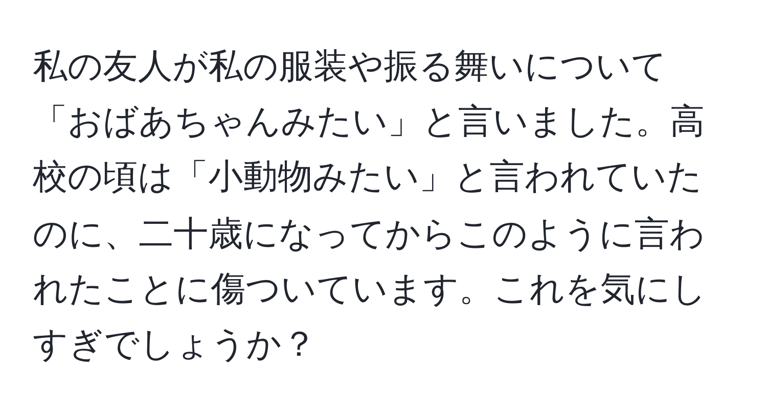 私の友人が私の服装や振る舞いについて「おばあちゃんみたい」と言いました。高校の頃は「小動物みたい」と言われていたのに、二十歳になってからこのように言われたことに傷ついています。これを気にしすぎでしょうか？