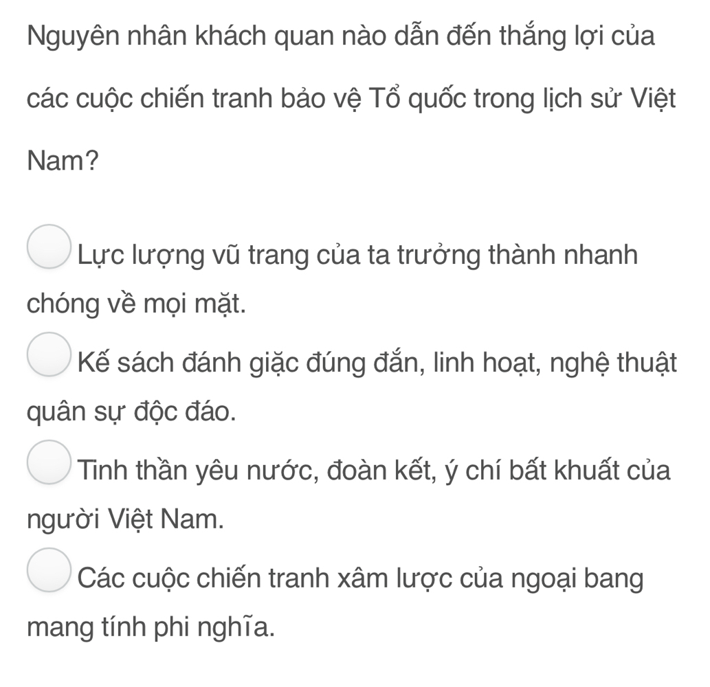 Nguyên nhân khách quan nào dẫn đến thắng lợi của
các cuộc chiến tranh bảo vệ Tổ quốc trong lịch sử Việt
Nam?
Lực lượng vũ trang của ta trưởng thành nhanh
chóng về mọi mặt.
Kế sách đánh giặc đúng đắn, linh hoạt, nghệ thuật
quân sự độc đáo.
Tinh thần yêu nước, đoàn kết, ý chí bất khuất của
người Việt Nam.
Các cuộc chiến tranh xâm lược của ngoại bang
mang tính phi nghĩa.