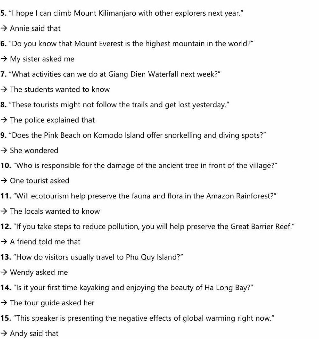 “I hope I can climb Mount Kilimanjaro with other explorers next year.” 
Annie said that 
6. “Do you know that Mount Everest is the highest mountain in the world?” 
My sister asked me 
7. “What activities can we do at Giang Dien Waterfall next week?” 
The students wanted to know 
8. “These tourists might not follow the trails and get lost yesterday.” 
The police explained that 
9. “Does the Pink Beach on Komodo Island offer snorkelling and diving spots?” 
She wondered 
10. “Who is responsible for the damage of the ancient tree in front of the village?” 
One tourist asked 
11. “Will ecotourism help preserve the fauna and flora in the Amazon Rainforest?” 
The locals wanted to know 
12. “If you take steps to reduce pollution, you will help preserve the Great Barrier Reef.” 
A friend told me that 
13. “How do visitors usually travel to Phu Quy Island?” 
Wendy asked me 
14. “Is it your first time kayaking and enjoying the beauty of Ha Long Bay?” 
The tour guide asked her 
15. “This speaker is presenting the negative effects of global warming right now.” 
Andy said that
