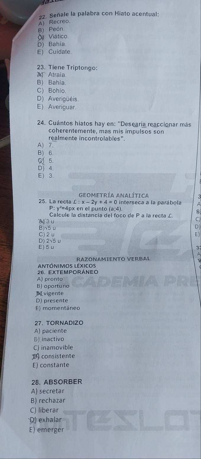 10
22. Señale la palabra con Hiato acentual:
A) Recreo.
B) Peón.
) Viático.
D) Bahía.
E) Cuidate.
23. Tiene Triptongo:
A Atraía.
B) Bahía.
C) Bohio.
D) Averigüéis.
E) Averiguar.
24. Cuántos hiatos hay en: ''Desearía reaccionar más
coherentemente, mas mis impulsos son
realmente incontrolables".
A) 7.
B) 6.
α 5.
D 4.
E) 3.
GEOMETRÍA ANALÍTICA
3
25. La recta C:x-2y+4=0 interseca a la parábola A
P: y^2=4p x en el punto (a;4). 
B
Calcule la distancia del foco de P a la recta £. C)
A) 3 u
B) √5 u
D)
C) 2 u E)
D) 2√5 u
E) 5u 33
A
RAZONAMIENTO VERBAL
B
antónimos léxicos
26. EXTEMPORÁNEO
A) pronto
B) oportuno
B vigente
D) presente
E) momentáneo
27. TORNADIZO
A) paciente
Binactivo
C) inamovible
D) consistente
E) constante
28. ABSORBER
A) secretar
B) rechazar
C) liberar
D) exhalar
E) emerger