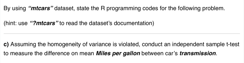 By using “mtcars” dataset, state the R programming codes for the following problem. 
(hint: use “?mtcars”to read the dataset’s documentation) 
c) Assuming the homogeneity of variance is violated, conduct an independent sample t-test 
to measure the difference on mean Miles per gallon between car's transmission.