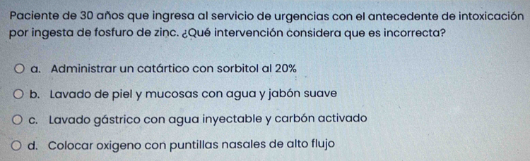 Paciente de 30 años que ingresa al servicio de urgencias con el antecedente de intoxicación
por ingesta de fosfuro de zinc. ¿Qué intervención considera que es incorrecta?
a. Administrar un catártico con sorbitol al 20%
b. Lavado de piel y mucosas con agua y jabón suave
c. Lavado gástrico con agua inyectable y carbón activado
d. Colocar oxigeno con puntillas nasales de alto flujo