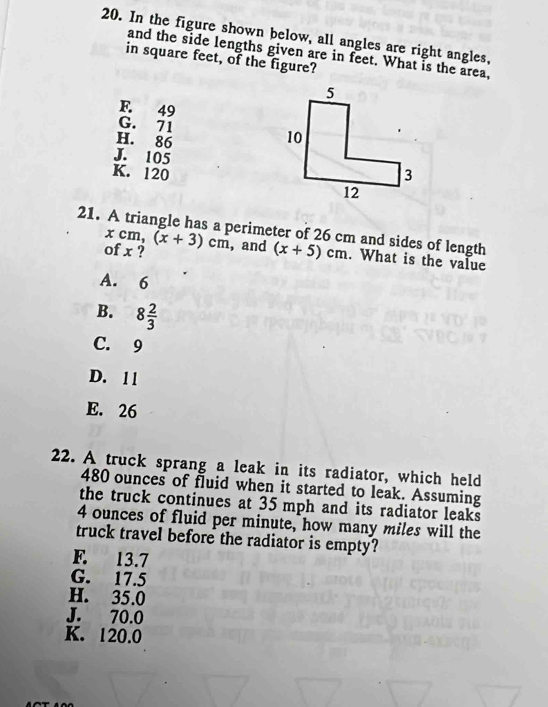 In the figure shown below, all angles are right angles,
and the side lengths given are in feet. What is the area,
in square feet, of the figure?
F. 49
G. 71
H. 86
J. 105
K. 120
21. A triangle has a perimeter of 26 cm and sides of length
xcm, (x+3)cm , and (x+5)cm. What is the value
of x ?
A. 6
B. 8 2/3 
C. 9
D. 11
E. 26
22. A truck sprang a leak in its radiator, which held
480 ounces of fluid when it started to leak. Assuming
the truck continues at 35 mph and its radiator leaks
4 ounces of fluid per minute, how many miles will the
truck travel before the radiator is empty?
F. 13.7
G. 17.5
H. 35.0
J. 70.0
K. 120.0