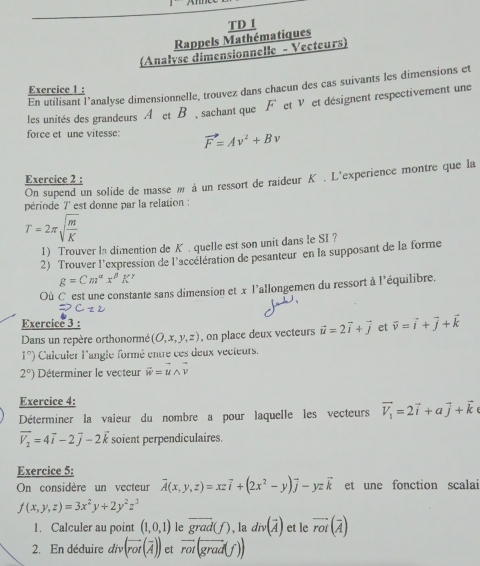 Rappels Mathématiques TD I
(Analyse dimensionnelle - Vecteurs)
En utilisant l’analyse dimensionnelle, trouvez dans chacun des cas suivants les dimensions et
Exercice 1 :
les unités des grandeurs A etB , sachant que F et v et désignent respectivement une
force et une vitesse: vector F=Av^2+Bv
Exercice 2 :
On supend un solide de masse m à un ressort de raideur K. L'experience montre que la
période 7 est donne par la relation :
T=2π sqrt(frac m)K
1) Trouver la dimention de K . quelle est son unit dans Ie SI?
2) Trouver l’expression de l'accélération de pesanteur en la supposant de la forme
g=Cm^(alpha)x^(beta)K^(gamma)
Où C est une constante sans dimension et x l'allongemen du ressort à l'équilibre.
Exercice 3 :
Dans un repère orthonormé (O,x,y,z) , on place deux vecteurs vector u=2vector i+vector j et vector v=vector i+vector j+vector k
1°) Calculer l'angle formé entre ces deux vecteurs.
2°) Déterminer le vecteur vector w=vector uwedge vector v
Exercice 4:
Déterminer la vaieur du nombre a pour laquelle les vecteurs vector V_1=2vector i+avector j+vector k
vector V_2=4vector i-2vector j-2vector k soient perpendiculaires.
Exercice 5:
On considère un vecteur vector A(x,y,z)=xzvector i+(2x^2-y)vector j-yzvector k et une fonction scalai
f(x,y,z)=3x^2y+2y^2z^3
1. Calculer au point (1,0,1) le overline grad(f) , la div(overline A) et le vector rot(vector A)
2. En déduire div.(vector rot(overline A)) et overline rot(overline grad(f))