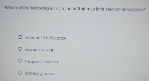 Which of the following is not a factor that may limit calcium absorption?
Vitamin D deficiency
advancing age
frequent diarrhea
dietary glucose