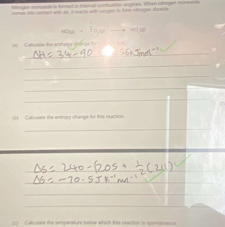 Nitrogan monoxide is formed in internal combustion engines. When nitrogen monoxide 
comes into contact with air, it reacts with oxygen to form nitrogen dioxide.
NO(g)+ 1/2 O_2(g)to NO_2(g)
(a) Calculate the enthalpy change for this(reaction. 
_ 
_ 
_ 
_ 
_ 
(2) 
(b) Calculate the entropy change for this reaction. 
_ 
_ 
_ 
_ 
_ 
_ 
_ 
_ 
_ 
__ 
_ 
(c) Calculate the temperature below which this reaction is spontaneous.