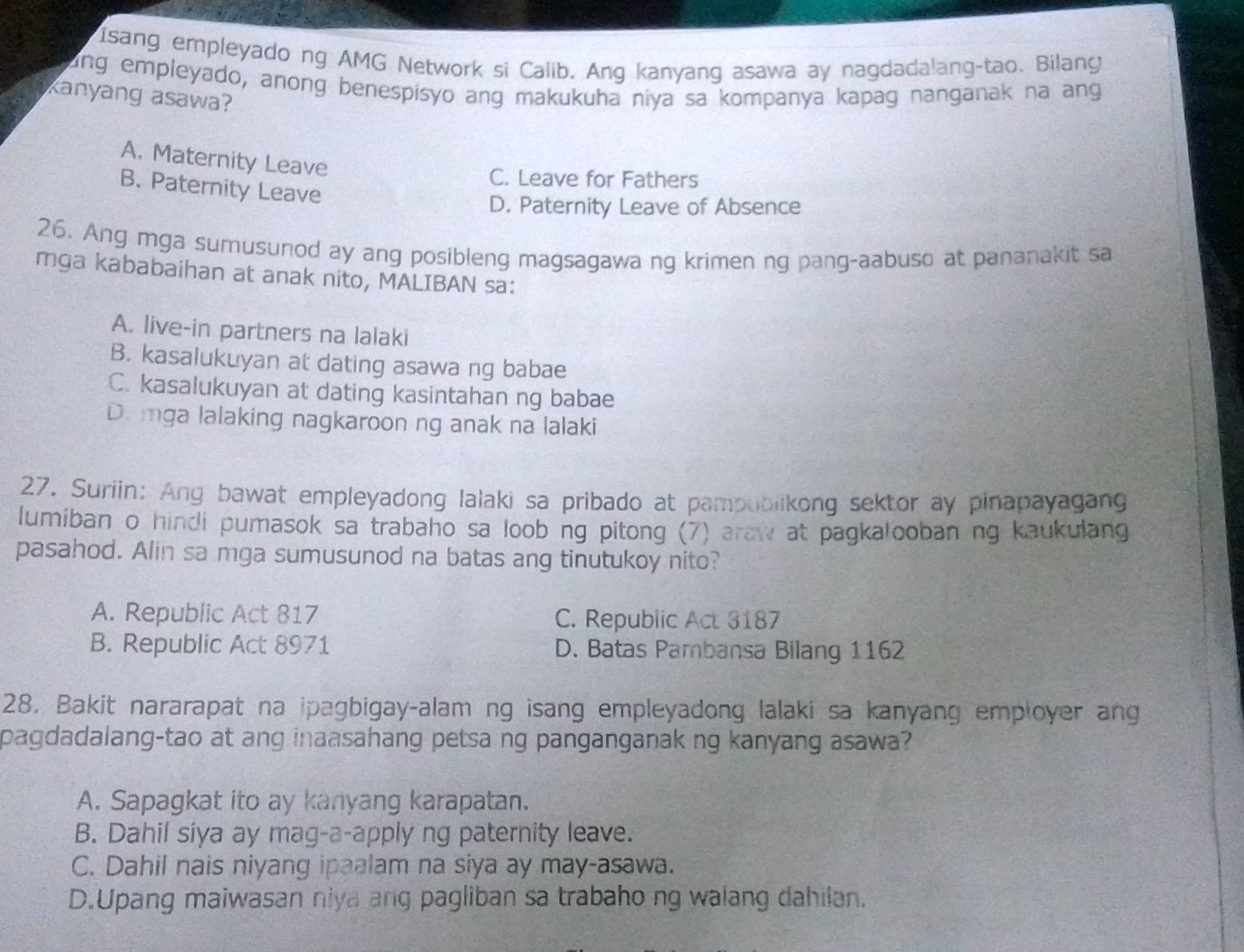 Isang empleyado ng AMG Network si Calib. Ang kanyang asawa ay nagdadalang-tao. Bilang
ang empleyado, anong benespisyo ang makukuha niya sa kompanya kapag nanganak na ang
kanyang asawa?
A. Maternity Leave
C. Leave for Fathers
B. Paternity Leave
D. Paternity Leave of Absence
26. Ang mga sumusunod ay ang posibleng magsagawa ng krimen ng pang-aabuso at pananakit sa
mga kababaihan at anak nito, MALIBAN sa:
A. live-in partners na lalaki
B. kasalukuyan at dating asawa ng babae
C. kasalukuyan at dating kasintahan ng babae
D. mga lalaking nagkaroon ng anak na lalaki
27. Suriin: Ang bawat empleyadong lalaki sa pribado at pampublikong sektor ay pinapayagang
lumiban o hindi pumasok sa trabaho sa loob ng pitong (7) araw at pagkalooban ng kaukulang
pasahod. Alin sa mga sumusunod na batas ang tinutukoy nito?
A. Republic Act 817 C. Republic Act 3187
B. Republic Act 8971 D. Batas Pambansa Bilang 1162
28. Bakit nararapat na ipagbigay-alam ng isang empleyadong lalaki sa kanyang employer ang
pagdadalang-tao at ang inaasahang petsa ng panganganak ng kanyang asawa?
A. Sapagkat ito ay kanyang karapatan.
B. Dahil siya ay mag-a-apply ng paternity leave.
C. Dahil nais niyang ipaalam na siya ay may-asawa.
D.Upang maiwasan niya ang pagliban sa trabaho ng walang dahilan.