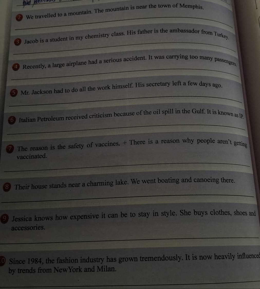 We travelled to a mountain. The mountain is near the town of Memphis. 
_ 
3 Jacob is a student in my chemistry class. His father is the ambassador from Turkey. 
_ 
4 Recently, a large airplane had a serious accident. It was carrying too many passengers. 
_ 
5 Mr. Jackson had to do all the work himself. His secretary left a few days ago. 
_ 
_ 
_ 
6 Italian Petroleum received criticism because of the oil spill in the Gulf. It is known as IP. 
7 The reason is the safety of vaccines. + There is a reason why people aren’t getting 
_ 
vaccinated. 
③ Their house stands near a charming lake. We went boating and canoeing there. 
_ 
9 Jessica knows how expensive it can be to stay in style. She buys clothes, shoes and 
accessories. 
_ 
0 Since 1984, the fashion industry has grown tremendously. It is now heavily influenced 
by trends from NewYork and Milan.
