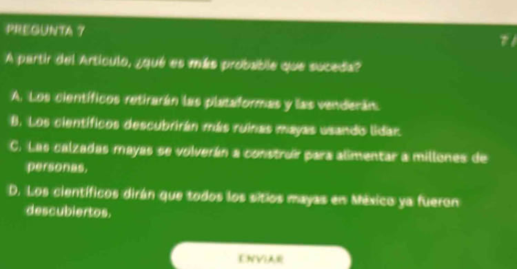 PREGUNTA 7
A partir del Artículo, ¿qué es más probable que suceda?
A. Los científicos retirarán las plataformas y las venderán
8. Los científicos descubrirán más ruinas mayas usando lidar
C. Las calzadas mayas se volverán a construr para alimentar a millones de
personas,
D. Los científicos dirán que todos los sitios mayas en México ya fueron
descubiertos.
ENVI