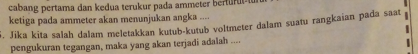 cabang pertama dan kedua terukur pada ammeter berturul-l 
ketiga pada ammeter akan menunjukan angka .... 
5. Jika kita salah dalam meletakkan kutub-kutub voltmeter dalam suatu rangkaian pada saat 
pengukuran tegangan, maka yang akan terjadi adalah ....