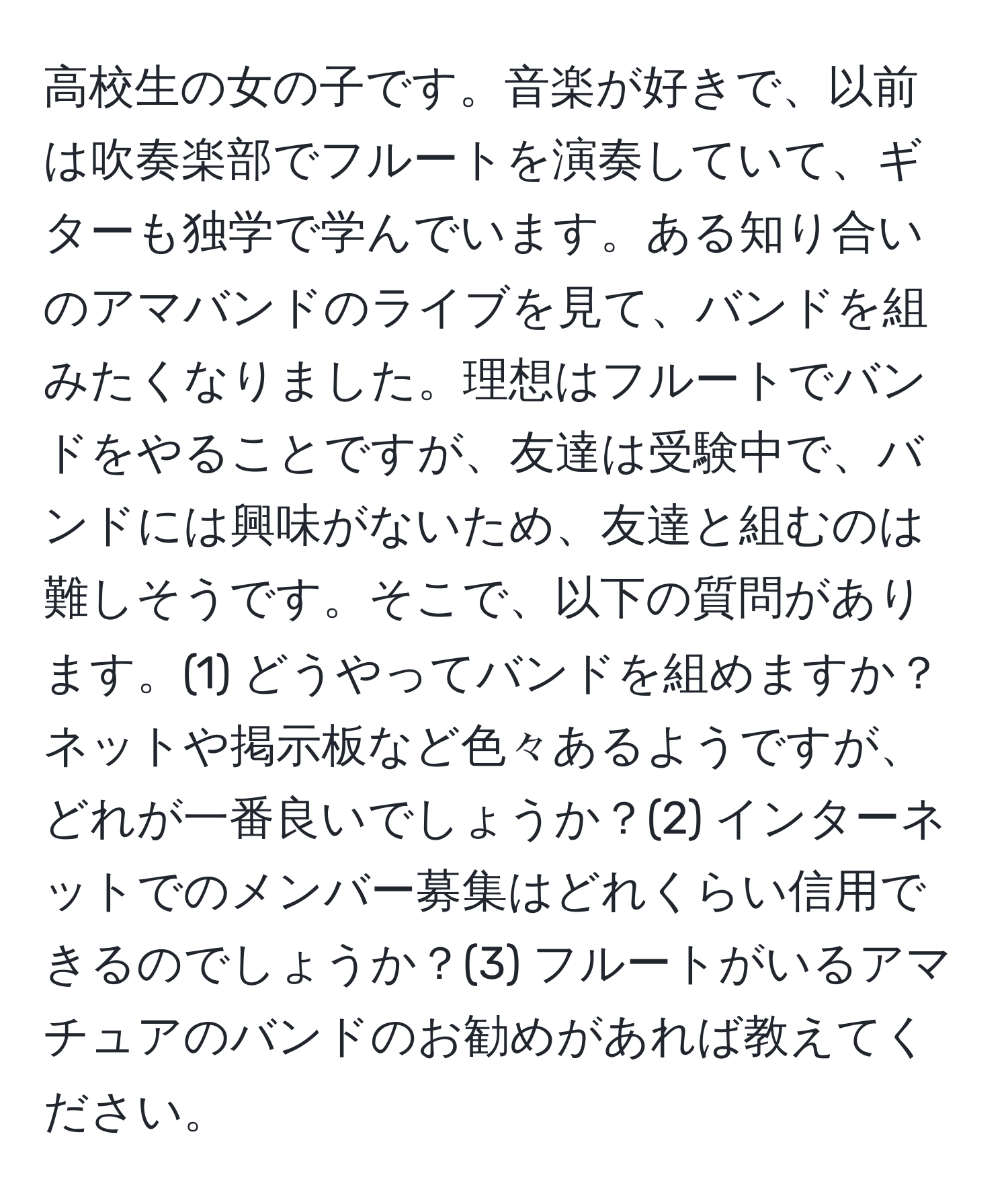 高校生の女の子です。音楽が好きで、以前は吹奏楽部でフルートを演奏していて、ギターも独学で学んでいます。ある知り合いのアマバンドのライブを見て、バンドを組みたくなりました。理想はフルートでバンドをやることですが、友達は受験中で、バンドには興味がないため、友達と組むのは難しそうです。そこで、以下の質問があります。(1) どうやってバンドを組めますか？ネットや掲示板など色々あるようですが、どれが一番良いでしょうか？(2) インターネットでのメンバー募集はどれくらい信用できるのでしょうか？(3) フルートがいるアマチュアのバンドのお勧めがあれば教えてください。