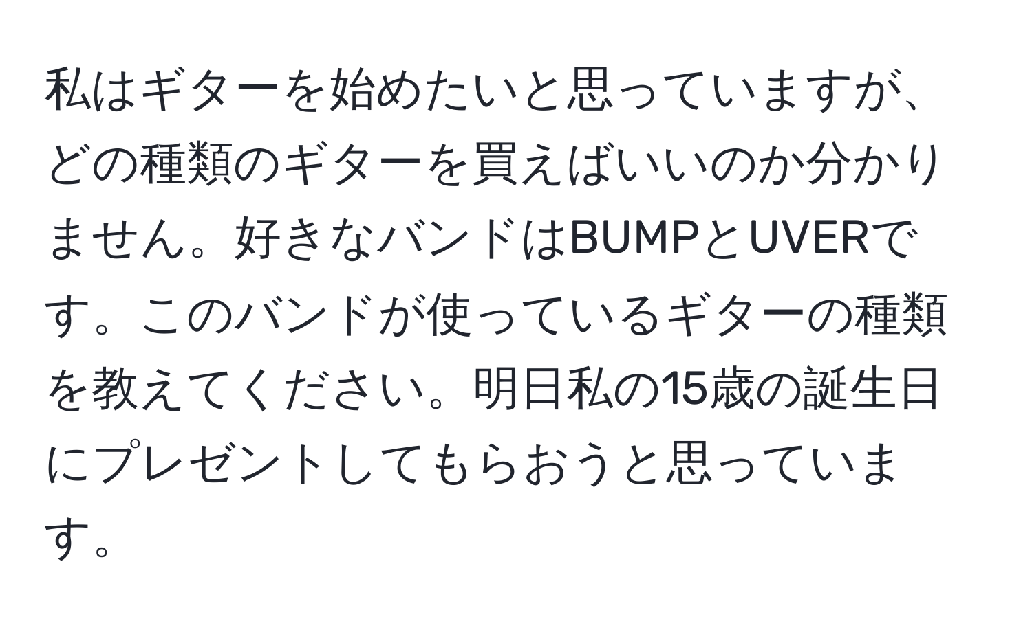 私はギターを始めたいと思っていますが、どの種類のギターを買えばいいのか分かりません。好きなバンドはBUMPとUVERです。このバンドが使っているギターの種類を教えてください。明日私の15歳の誕生日にプレゼントしてもらおうと思っています。