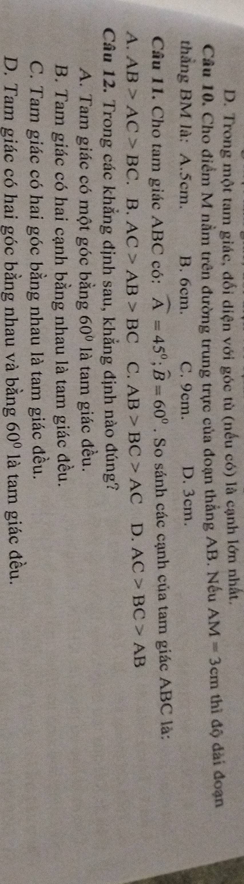 D. Trong một tam giác, đối diện với góc tù (nếu có) là cạnh lớn nhất.
Câu 10. Cho điểm M nằm trên đường trung trực của đoạn thẳng AB. Nếu AM=3cm thì độ dài đoạn
thẳng BM là: A. 5cm. B. 6cm. C. 9cm. D. 3cm.
Câu 11. Cho tam giác ABC có: widehat A=45°; widehat B=60°. So sánh các cạnh của tam giác ABC là:
A. AB>AC>BC. B. AC>AB>BC C. AB>BC>AC D. AC>BC>AB
Câu 12. Trong các khẳng định sau, khẳng định nào đúng?
A. Tam giác có một góc bằng 60° là tam giác đều.
B. Tam giác có hai cạnh bằng nhau là tam giác đều.
C. Tam giác có hai góc bằng nhau là tam giác đều.
D. Tam giác có hai góc bằng nhau và bằng 60° là tam giác đều.