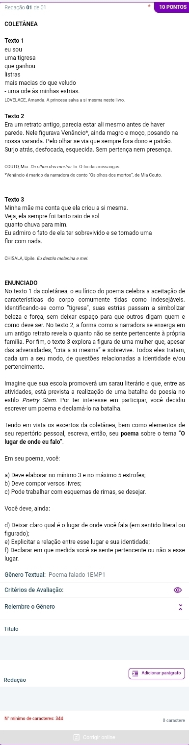 PONTOS
COLETÂNEA
eu sou
uma tigresa
que ganhou
listras
mais macias do que veludo
LOVELACE, Amanda. A princesa salva a si mesma neste livro.
Texto 2
Era um retrato antigo, parecia estar ali mesmo antes de haver
parede. Nele figurava Venâncio*, ainda magro e moço, posando na
nossa varanda. Pelo olhar se via que sempre fora dono e patrão.
Surjo atrás, desfocada, esquecida. Sem pertença nem presença.
COUTO, Mia. Os olhos dos mortos. In: O fio das missangas.
*Venâncio é marido da narradora do conto "Os olhos dos mortos', de Mia Couto
Texto 3
Minha mãe me conta que ela criou a si mesma.
Veja, ela sempre foi tanto raio de sol
quanto chuva para mim.
Eu admiro o fato de ela ter sobrevivido e se tornado uma
flor com nada.
CHISALA, Upile. Eu destilo melanina e mel
ENUNCIADO
No texto 1 da coletânea, o eu lírico do poema celebra a aceitação de
características do corpo comumente tidas como indesejáveis.
Identificando-se como ''tigresa'', suas estrias passam a simbolizar
beleza e força, sem deixar espaço para que outros digam quem e
como deve ser. No texto 2, a forma como a narradora se enxerga em
um antigo retrato revela o quanto não se sente pertencente à própria
família. Por fim, o texto 3 explora a figura de uma mulher que, apesar
das adversidades, 'cria a si mesma'' e sobrevive. Todos eles tratam,
cada um a seu modo, de questões relacionadas a identidade e/ou
pertencimento.
Imagine que sua escola promoverá um sarau literário e que, entre as
atividades, está prevista a realização de uma batalha de poesia no
estilo Poetry Slam. Por ter interesse em participar, você decidiu
escrever um poema e declamá-lo na batalha.
Tendo em vista os excertos da coletânea, bem como elementos de
seu repertório pessoal, escreva, então, seu poema sobre o tema "O
lugar de onde eu falo".
Em seu poema, você:
a) Deve elaborar no mínimo 3 e no máximo 5 estrofes
b) Deve compor versos livres;
c) Pode trabalhar com esquemas de rimas, se desejar.
Você deve, ainda:
d) Deixar claro qual é o lugar de onde você fala (em sentido literal ou
figurado);
e) Explicitar a relação entre esse lugar e sua identidade;
f) Declarar em que medida você se sente pertencente ou não a esse
lugar.
Gênero Textual: Poema falado 1EMP1
Critérios de Avaliação:
Relembre o Gênero
Titulo
Adicionar parágrafo
Redação
O caractere
₹ Corrigir online