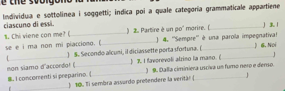 Individua e sottolinea i soggetti; indica poi a quale categoria grammaticale appartiene 
ciascuno di essi. _) 3. 1 
1. Chi viene con me? ( _) 2. Partire è un po' morire. ( 
se e i ma non mi piacciono. (_ ) 4. "Sempre” è una parola impegnativa! 
_ ) 5. Secondo alcuni, il diciassette porta sfortuna. ( _) 6. Noi 
non siamo d’accordo! (_ ) 7. I favorevoli alzino la mano. ( ) 
8. I concorrenti si preparino. (_ ) 9. Dalla ciminiera usciva un fumo nero e denso. 
1 _) 10. Ti sembra assurdo pretendere la verità! (. )