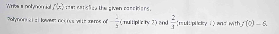 Write a polynomial f(x) that satisfies the given conditions. 
Polynomial of lowest degree with zeros of - 1/5  (multiplicity 2) and  2/3  (multiplicity 1) and with f(0)=6.