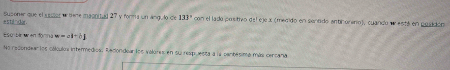 Suponer que el vector w tiene magnitud 27 y forma un ángulo de 133° con el lado positivo del eje x (medido en sentido antihorario), cuando w está en posición 
estándar. 
Escribirw en forma w=ai+bj
No redondear los cálculos intermedios. Redondear los valores en su respuesta a la centésima más cercana.