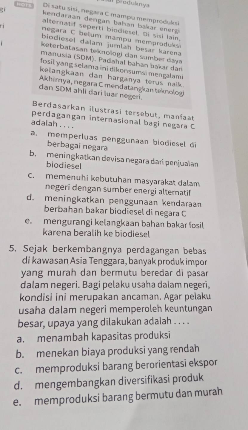 produknya
gi
HOTS Di satu sisi, negara C mampu memproduksi
kendaraan dengan bahan bakar energi
ri
alternatif seperti biodiesel. Di sisi lain,
negara C belum mampu memproduksi
1
biodiesel dalam jumlah besar karena
keterbatasan teknologi dan sumber daya
manusia (SDM). Padahal bahan bakar dari
fosil yang selama ini dikonsumsi mengalami
kelangkaan dan harganya terus naik.
Akhirnya, negara C mendatangkan teknologi
dan SDM ahli dari luar negeri.
Berdasarkan ilustrasi tersebut, manfaat
perdagangan internasional bagi negara C
adalah . . . .
a. memperluas penggunaan biodiesel di
berbagai negara
b. meningkatkan devisa negara dari penjualan
biodiesel
c. memenuhi kebutuhan masyarakat dalam
negeri dengan sumber energi alternatif
d. meningkatkan penggunaan kendaraan
berbahan bakar biodiesel di negara C
e. mengurangi kelangkaan bahan bakar fosil
karena beralih ke biodiesel
5. Sejak berkembangnya perdagangan bebas
di kawasan Asia Tenggara, banyak produk impor
yang murah dan bermutu beredar di pasar
dalam negeri. Bagi pelaku usaha dalam negeri,
kondisi ini merupakan ancaman. Agar pelaku
usaha dalam negeri memperoleh keuntungan
besar, upaya yang dilakukan adalah . . . .
a. menambah kapasitas produksi
b. menekan biaya produksi yang rendah
c. memproduksi barang berorientasi ekspor
d. mengembangkan diversifikasi produk
e. memproduksi barang bermutu dan murah