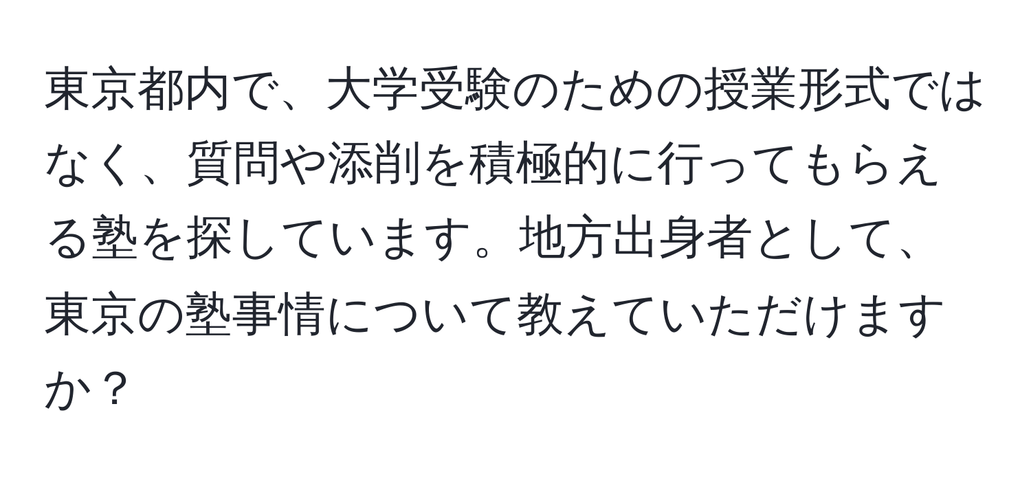 東京都内で、大学受験のための授業形式ではなく、質問や添削を積極的に行ってもらえる塾を探しています。地方出身者として、東京の塾事情について教えていただけますか？