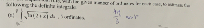 olual rule, with the given number of ordinates for each case, to estimate the 
following the definite integrals: 
(a) ∈tlimits _0^(8∈tlimits _(-1)^1sqrt ln (2+x))dx , 5 ordinates.