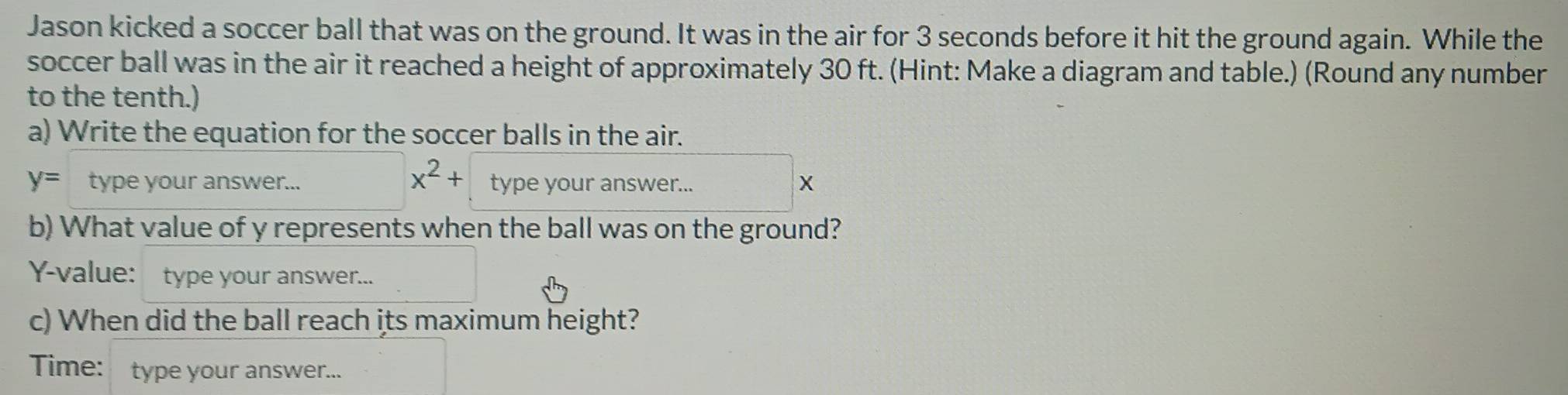 Jason kicked a soccer ball that was on the ground. It was in the air for 3 seconds before it hit the ground again. While the 
soccer ball was in the air it reached a height of approximately 30 ft. (Hint: Make a diagram and table.) (Round any number 
to the tenth.) 
a) Write the equation for the soccer balls in the air.
x^2+
y= type your answer... type your answer... X
b) What value of y represents when the ball was on the ground?
Y -value: type your answer... 
c) When did the ball reach its maximum height? 
Time: type your answer...