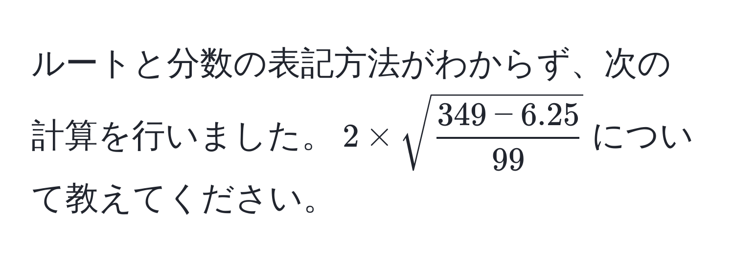 ルートと分数の表記方法がわからず、次の計算を行いました。$2 * sqrt(frac349 - 6.25)99$について教えてください。