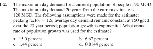 1-2. The maximum day demand for a current population of people is 90 MGD.
The maximum day demand 20 years from the current estimate is
120 MGD. The following assumptions were made for the estimate:
peaking factor =1.5; average day demand remains constant at 150 gpcd
over the 20 year period; population growth is exponential. What annual
rate of population growth was used for the estimate?
a. 15.0 percent b. 6.67 percent
c. 1.44 percent d. 0.0144 percent