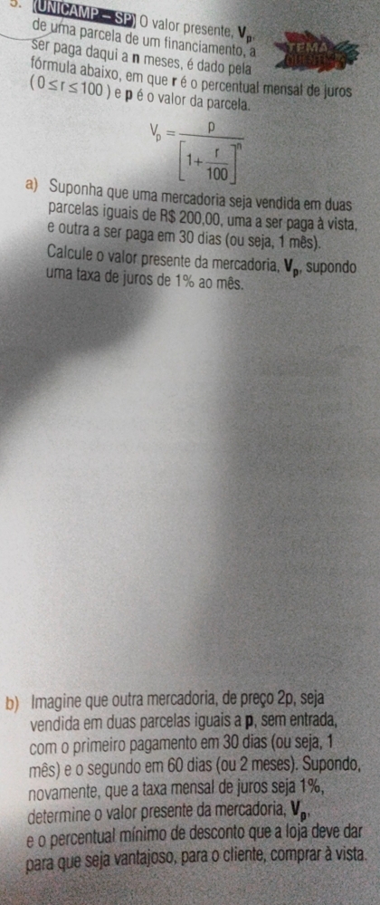 (UNICAMP— SP) O valor presente, V_p
de uma parcela de um financiamen 
ser paga daqui a n meses, é dado pela 
fórmula abaixo, em que ir é o percentual mensal de Juros
(0≤ r≤ 100) e p é o valor da parcela.
V_p=frac p[1+ r/100 ]^n
a) Suponha que uma mercadoria seja vendida em duas 
parcelas iguais de R$ 200,00, uma a ser paga à vista, 
e outra a ser paga em 30 dias (ou seja, 1 mês). 
Calcule o valor presente da mercadoria, V_p , supondo 
uma taxa de juros de 1% ao mês. 
b) Imagine que outra mercadoria, de preço 2p, seja 
vendida em duas parcelas iguais a p, sem entrada, 
com o primeiro pagamento em 30 dias (ou seja, 1
mês) e o segundo em 60 dias (ou 2 meses). Supondo, 
novamente, que a taxa mensal de juros seja 1%, 
determine o valor presente da mercadoria, V_p, 
e o percentual mínimo de desconto que a loja deve dar 
para que seja vantajoso, para o cliente, comprar à vista.