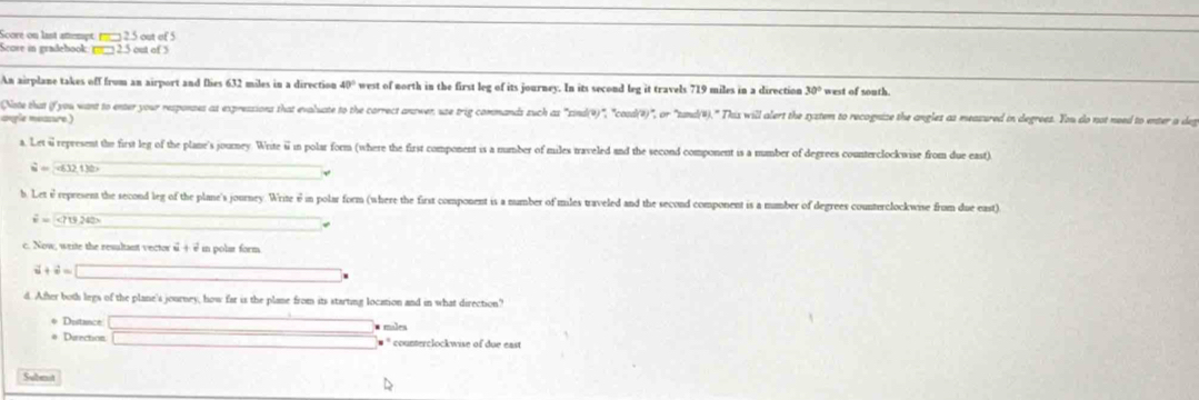 Score on last amempt. 2.5 out of 5 
Score in gradehook: 2.5 out of 5 
An airplane takes off from an airport and flies 632 miles in a direction 40° west of north in the first leg of its journey. In its second leg it travels 719 miles in a direction 30° west of south. 
Note that (f you want to enter your responses as expressions that evaluate to the correct answer, use trig commands such as "sind()", "cood()", or "tand ()." his will aler te syatem to recognize the angles as measured in degrees. You do not need to enter a deg 
aple measure ) 
a. Let i represent the first leg of the plane's journey. Write ⅱin polar form (where the first component is a number of miles traveled and the second component is a mumber of degrees counterclockwise from due east)
vector u=(-6.32,1)b
b. Let è represent the second leg of the plane's journey. Write θ in polar form (where the first component is a number of mles traveled and the second component is a number of degrees counterclockwise from due east)
vector iv(t)242>
c. Now, write the resultant vector s + s in polar form.
2+2=
d. After both legs of the plane's journey, how far is the plane from its starting location and in what direction? 
* Distance # males 
# Direction. □ . counterclockwise of due east 
Subeat