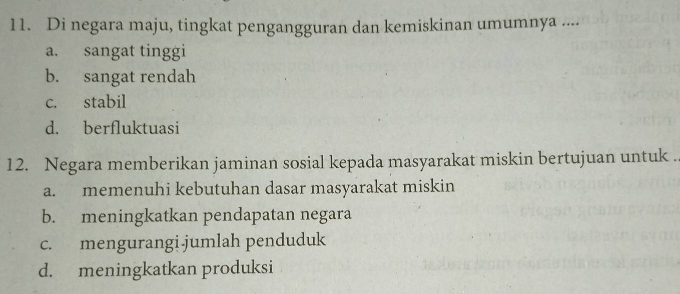 Di negara maju, tingkat pengangguran dan kemiskinan umumnya ....
a. sangat tinggi
b. sangat rendah
c. stabil
d. berfluktuasi
12. Negara memberikan jaminan sosial kepada masyarakat miskin bertujuan untuk .
a. memenuhi kebutuhan dasar masyarakat miskin
b. meningkatkan pendapatan negara
c. mengurangi.jumlah penduduk
d. meningkatkan produksi