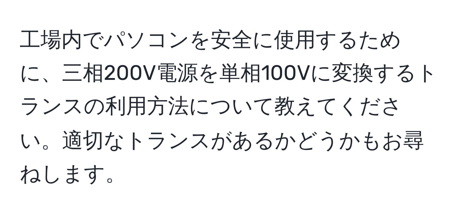 工場内でパソコンを安全に使用するために、三相200V電源を単相100Vに変換するトランスの利用方法について教えてください。適切なトランスがあるかどうかもお尋ねします。