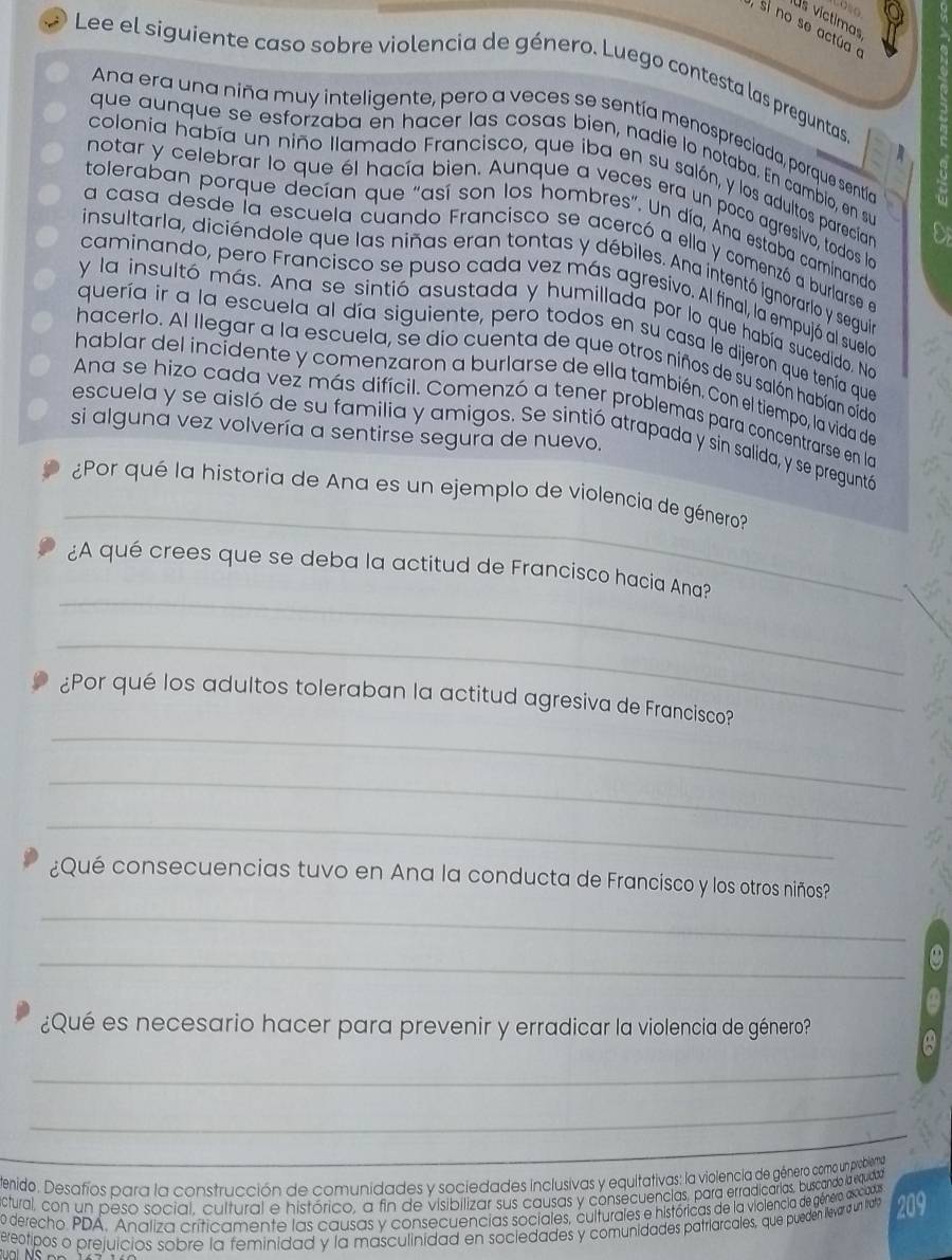 Os víctimas
,  si no se actú a e
Lee el siguiente caso sobre violencia de género. Luego contesta las preguntas
Ana era una niña muy inteligente, pero a veces se sentía menospreciada, porque sentía
que aunque se esforzaba en hacer las cosas bien, nadie lo notaba. En cambio, en su
colonia había un niño llamado Francisco, que iba en su salón, y los adultos parecían
notar y celebrar lo que él hacía bien. Aunque a veces era un poco agresivo, todos la
toleraban porque decían que "así son los hombres". Un día, Ana estaba caminanda
a casa desde la escuela cuando Francisco se acercó a ella y comenzó a burlarse en
insultarla, diciéndole que las niñas eran tontas y débiles. Ana intentó ignorarlo y segui
caminando, pero Francisco se puso cada vez más agresivo. Al final, la empujó al suela
y la insultó más. Ana se sintió asustada y humillada por lo que había sucedido. Na
quería ir a la escuela al día siguiente, pero todos en su casa le dijeron que tenía que
hacerlo. Al llegar a la escuela, se dio cuenta de que otros niños de su salón habían oido
hablar del incidente y comenzaron a burlarse de ella también. Con el tiempo, la vida de
Ana se hizo cada vez más difícil. Comenzó a tener problemas para concentrarse en la
si alguna vez volvería a sentirse segura de nuevo.
escuela y se aisló de su familia y amigos. Se sintió atrapada y sin salida, y se preguntó
_
¿Por qué la historia de Ana es un ejemplo de violencia de género?
_
¿A qué crees que se deba la actitud de Francisco hacia Ana?
_
_
¿Por qué los adultos toleraban la actitud agresiva de Francisco?
_
_
¿Qué consecuencias tuvo en Ana la conducta de Francisco y los otros niños?
_
_
¿Qué es necesario hacer para prevenir y erradicar la violencia de género?
_
_
_
Denido. Desafíos para la construcción de comunidades y sociedades inclusivas y equitativas: la violencia de género como un problemga
ctural, con un peso social, cultural e histórico, a fin de visibilizar sus causas y consecuencias, para erradicaras, buscando la equadas
o derecho PDA. Analiza críticamente las causas y consecuencias sociales, culturales e históricas de la violencia de género, asociadas
ereotipos o prejuicios sobre la feminidad y la masculinidad en sociedades y comunidades patriarcales, que pueden llevar a un trao 209