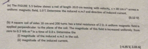 The FIGURE 5.5 below shows a rod of length 20.0 cm moving with velocity, v=30cmx^(-1) across a 
uniform magnetic field. 2.01 Determine the induced e. m.f and direction of induced current. 
 0.12 V
(b) A square coll of sides 18 cm and 200 turns has a total resistance of 2 D. A unilform magnetic field is 
applied perpendicular to the plane of the coil. The magnitude of this field is increased uniformly from 
zero to 0.5Wbm^(-2) in a time of 0.8 s. Determine the 
(i) magnitude of the induced e. m.f in the coil. 
(ii) magnitude of the induced current. 
(-4.05 , 2.03 A)