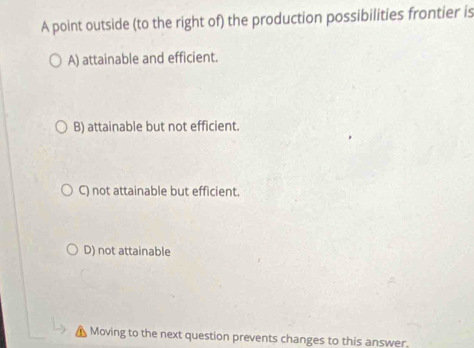 A point outside (to the right of) the production possibilities frontier is
A) attainable and efficient.
B) attainable but not efficient.
C) not attainable but efficient.
D) not attainable
Moving to the next question prevents changes to this answer.