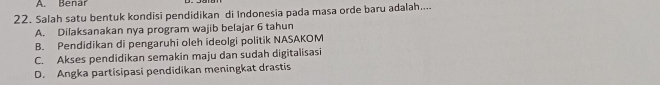 A. Benar
22. Salah satu bentuk kondisi pendidikan di Indonesia pada masa orde baru adalah....
A. Dilaksanakan nya program wajib belajar 6 tahun
B. Pendidikan di pengaruhi oleh ideolgi politik NASAKOM
C. Akses pendidikan semakin maju dan sudah digitalisasi
D. Angka partisipasi pendidikan meningkat drastis