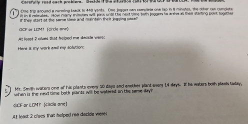 Carefully read each problem. Decide if the situation calls for the UCF of the LCM. T 
One trip around a running track is 440 yards. One jogger can complete one lap in 8 minutes, the other can complete 
it in 6 minutes. How many minutes will pass until the next time both joggers to arrive at their starting point together 
if they start at the same time and maintain their jogging pace? 
GCF or LCM? (circle one) 
At least 2 clues that helped me decide were: 
Here is my work and my solution: 
Mr. Smith waters one of his plants every 10 days and another plant every 14 days. If he waters both plants today, 
when is the next time both plants will be watered on the same day? 
GCF or LCM? (circle one) 
At least 2 clues that helped me decide were: