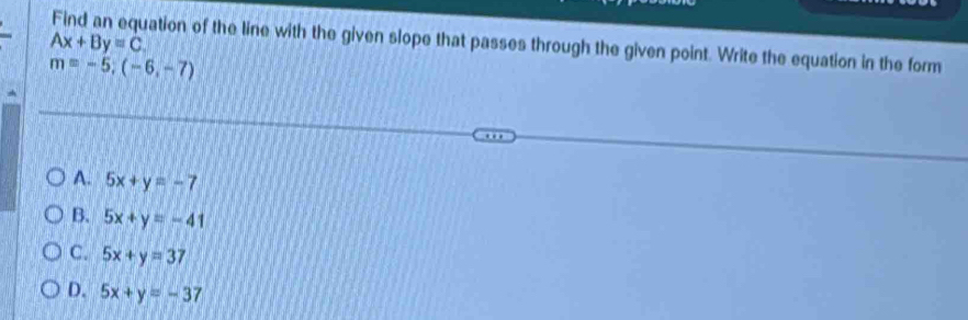 Ax+By=C ation of the line with the given slope that passes through the given point. Write the equation in the form
m=-5;(-6,-7)
A. 5x+y=-7
B. 5x+y=-41
C. 5x+y=37
D. 5x+y=-37