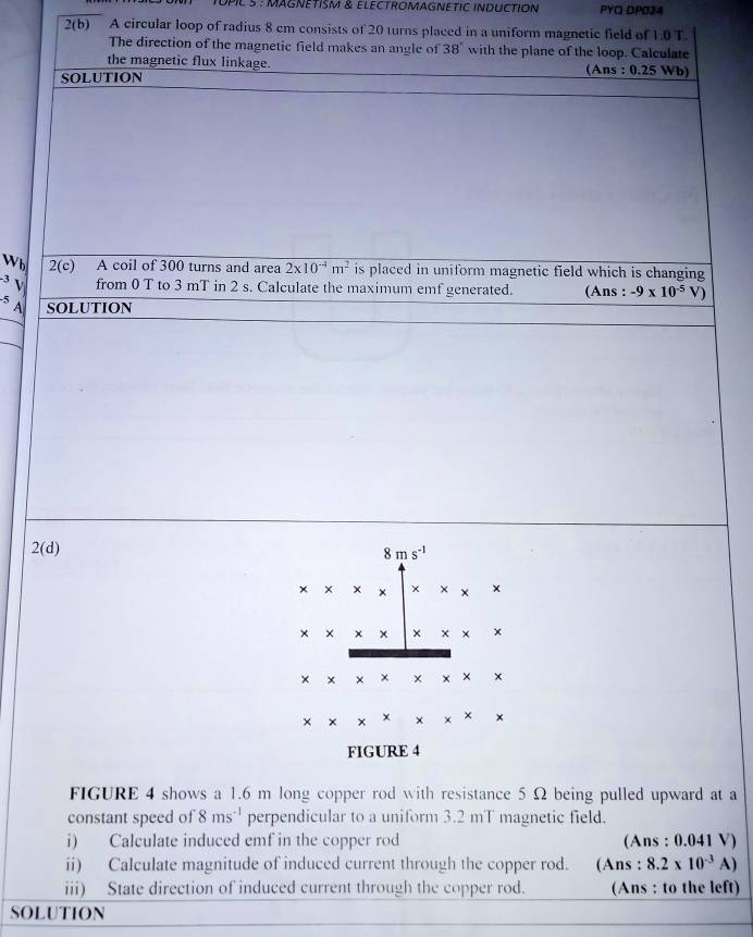 TOPIL 5 : MAGNÉTISM & ELECTROMAGNETIC INDUCTION PYQ DP024
2(b) A circular loop of radius 8 cm consists of 20 turns placed in a uniform magnetic field of 1.0 T.
The direction of th
W b 
3 N
5 A 
2(
at a
i) Calculate induced emf in the copper rod (Ans : 0.041 V)
ii) Calculate magnitude of induced current through the copper rod. (Ans : 8.2* 10^(-3)A)
iii) State direction of induced current through the copper rod. (Ans : to the left)
SOLUTION