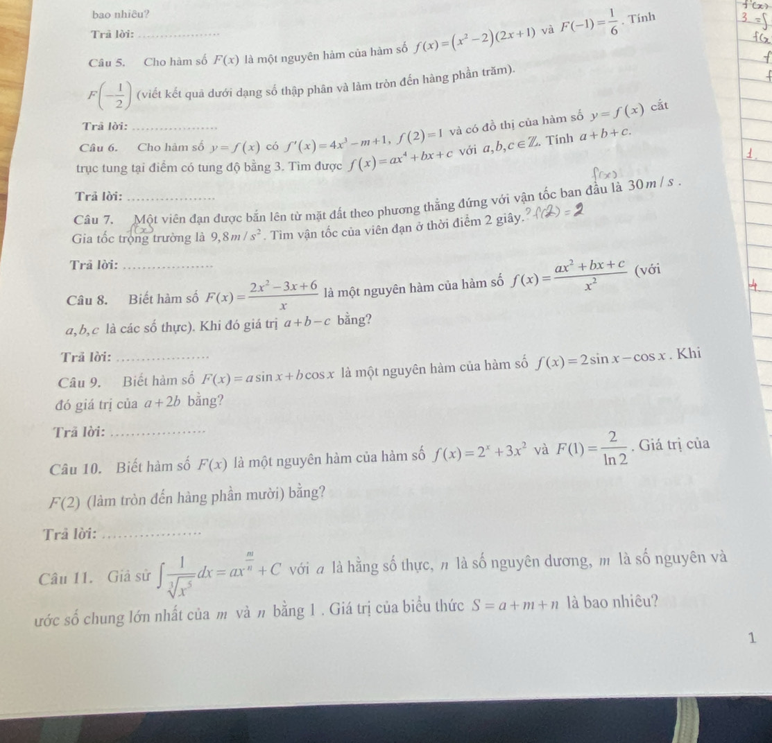 bao nhiêu?
Trã lời:
Câu 5. Cho hàm số F(x) là một nguyên hảm của hàm số f(x)=(x^2-2)(2x+1) và F(-1)= 1/6 . Tính
F(- 1/2 ) (viết kết quả dưới dạng số thập phân và làm tròn đến hàng phần trăm).
cắt
Trâ lời:
Câu 6. Cho hàm số y=f(x) có f'(x)=4x^3-m+1,f(2)=1 và có đồ thị của hàm số y=f(x)
trục tung tại điểm có tung độ bằng 3. Tìm được f(x)=ax^4+bx+c với a,b,c∈ Z. Tính a+b+c.
Trả lời:
Câu 7. Một viên đạn được bắn lên từ mặt đất theo phương thẳng đứng với vận tốc ban đầu là 30 m / s .
Gia tốc trọng trường là 9,8m/s^2. Tìm vận tốc của viên đạn ở thời điểm 2 giây.
Trả lời:
Câu 8. Biết hàm số F(x)= (2x^2-3x+6)/x  là một nguyên hàm của hàm số f(x)= (ax^2+bx+c)/x^2  (với
a,b,c là các số thực). Khi đó giá trị a+b-c bằng?
Trả lời:
Câu 9. Biết hàm số F(x)=asin x+bcos x là một nguyên hàm của hàm số f(x)=2sin x-cos x. Khi
đó giá trị của a+2b bằng?
Trã lời:_
Câu 10. Biết hàm số F(x) là một nguyên hàm của hàm số f(x)=2^x+3x^2 và F(1)= 2/ln 2 . Giá trị của
F(2) (làm tròn đến hàng phần mười) bằng?
Trả lời:_
Câu 11. Giả sử ∈t  1/sqrt[3](x^5) dx=ax^(frac m)n+C với a là hằng số thực, n là số nguyên dương, m là số nguyên và
ước số chung lớn nhất của m và π bằng 1 . Giá trị của biểu thức S=a+m+n là bao nhiêu?
1