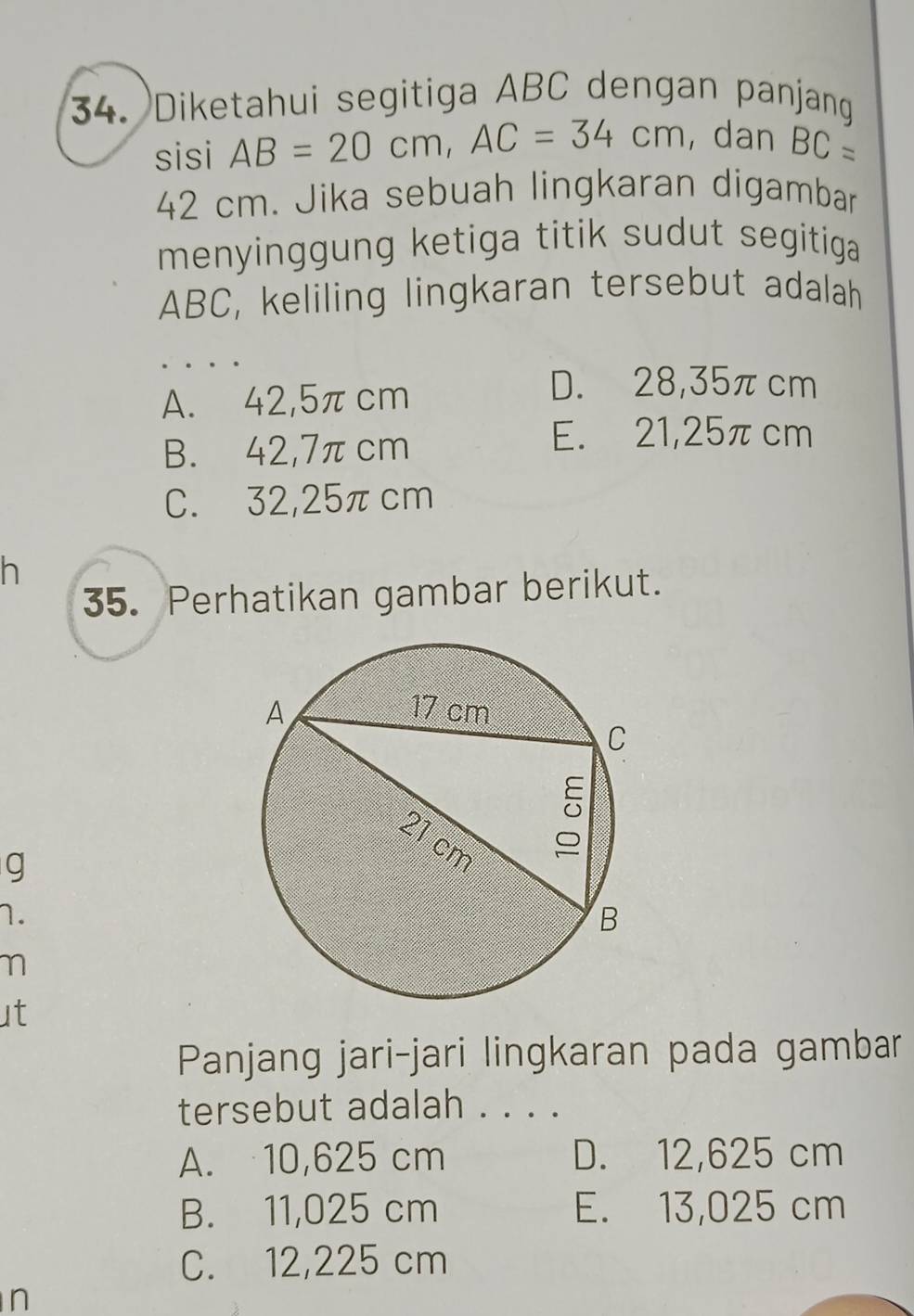 Diketahui segitiga ABC dengan panjang
sisi AB=20cm, AC=34cm , dan BC=
42 cm. Jika sebuah lingkaran digambar
menyinggung ketiga titik sudut segitiga
ABC, keliling lingkaran tersebut adalah
. . . .
A. 42,5πcm
D. 28,35πcm
B. 42,7π cm
E. 21,25πcm
C. 32,25πcm
h
35. Perhatikan gambar berikut.
g
1.
η
ut
Panjang jari-jari lingkaran pada gambar
tersebut adalah . . . .
A. 10,625 cm D. 12,625 cm
B. 11,025 cm E. 13,025 cm
C. 12,225 cm
n