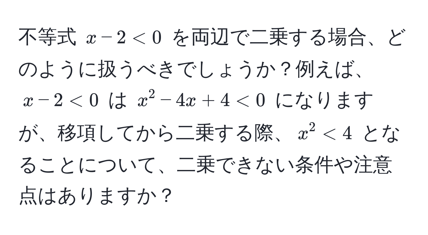 不等式 $x - 2 < 0$ を両辺で二乗する場合、どのように扱うべきでしょうか？例えば、$x - 2 < 0$ は $x^2 - 4x + 4 < 0$ になりますが、移項してから二乗する際、$x^2 < 4$ となることについて、二乗できない条件や注意点はありますか？