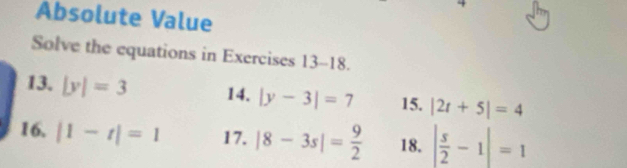 Absolute Value 
Solve the equations in Exercises 13-18. 
13. |y|=3 14. |y-3|=7 15. |2t+5|=4
16. |1-t|=1 17. |8-3s|= 9/2  18. | s/2 -1|=1