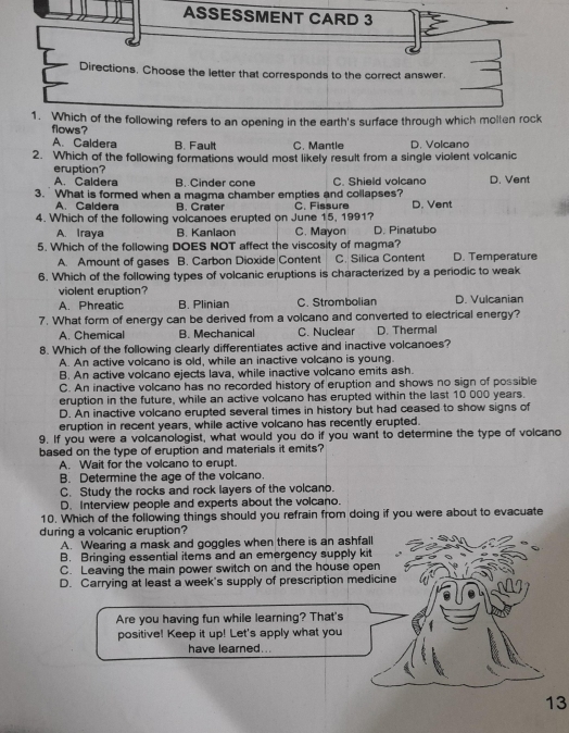 ASSESSMENT CARD 3
Directions. Choose the letter that corresponds to the correct answer.
1. Which of the following refers to an opening in the earth's surface through which molten rock
flows?
A. Caldera B. Fault C. Mantle D. Volcano
2. Which of the following formations would most likely result from a single violent volcanic
eruption?
A. Caldera B. Cinder cone C. Shield volcano D. Vent
3.  What is formed when a magma chamber empties and collapses? C. Fissure D. Vent
A. Caldera A Crater
4. Which of the following volcanoes erupted on June 15, 1991?
A. Iraya B. Kanlaon C. Mayon D. Pinatubo
5. Which of the following DOES NOT affect the viscosity of magma? D. Temperature
A. Amount of gases B. Carbon Dioxide Content C. Silica Content
6. Which of the following types of volcanic eruptions is characterized by a periodic to weak
violent eruption?
A. Phreatic B. Plinian C. Strombolian D. Vulcanian
7. What form of energy can be derived from a volcano and converted to electrical energy?
A. Chemical B. Mechanical C. Nuclear D. Thermal
8. Which of the following clearly differentiates active and inactive volcanoes?
A. An active volcano is old, while an inactive volcano is young.
B. An active volcano ejects lava, while inactive volcano emits ash.
C. An inactive volcano has no recorded history of eruption and shows no sign of possible
eruption in the future, while an active volcano has erupted within the last 10 000 years.
D. An inactive volcano erupted several times in history but had ceased to show signs of
eruption in recent years, while active volcano has recently erupted.
9. If you were a volcanologist, what would you do if you want to determine the type of volcano
based on the type of eruption and materials it emits?
A. Wait for the volcano to erupt.
B. Determine the age of the volcano.
C. Study the rocks and rock layers of the volcano.
D. Interview people and experts about the volcano.
10. Which of the following things should you refrain from doing if you were about to evacuate
during a volcanic eruption?
A. Wearing a mask and goggles when there is an ashfall
B. Bringing essential items and an emergency supply kit
C. Leaving the main power switch on and the house open
D. Carrying at least a week's supply of prescription medicine
Are you having fun while learning? That's
positive! Keep it up! Let's apply what you
have learned...
13