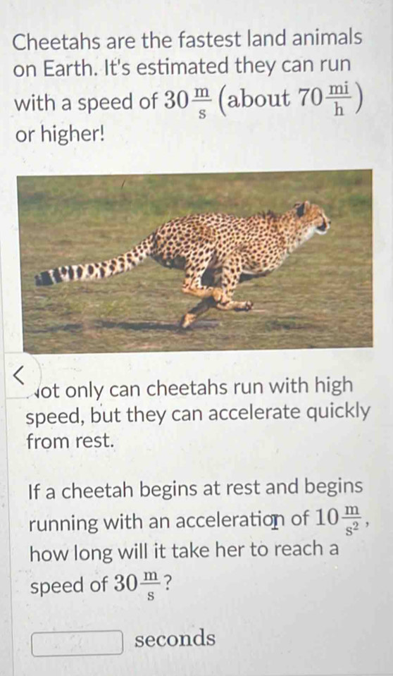 Cheetahs are the fastest land animals 
on Earth. It's estimated they can run 
with a speed of 30 m/s  (about 70 mi/h )
or higher! 
Not only can cheetahs run with high 
speed, but they can accelerate quickly 
from rest. 
If a cheetah begins at rest and begins 
running with an acceleration of 10 m/s^2 , 
how long will it take her to reach a 
speed of 30 m/s 
seconds