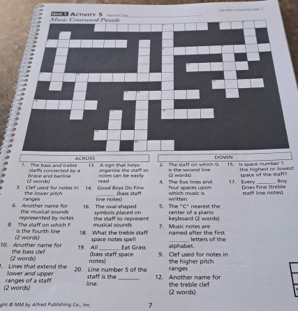 ?. The bass and treble staffs connected by a 13. A sign that helps organize the staff so 2. The staff on which G is the second line 15. Is space number the highest or lowest 
space of the staff? 
(2 words) brace and barline notes can be easih 4. The five limes and (2 words) 17. Every Bay 
read 
3. Clef used for notes in the lower pitch 14. Good Boys Do Fine (bass staff which music is four spaces upon Does Fine (treble staff line notes) 
ranges line notes written 
6. Another name for the musical sounds 16. The oval-shaped symbols placed on 5. The "C" nearest the center of a piano 
represented by notes the staff to represent keyboard (2 words) 
musical sounds 7. Music notes are 
8. The staff on which is the fourth line 18. What the treble staff named after the first 
(2 words) space notes spel l letters of the 
10. Another name for 19. All _Eat Grass alphabet. 
(2 words) the bass clef 
(bass staff space 9. Clef used for notes in 
. Lines that extend the 20. Line number 5 of the notes) ranges the higher pitch 
lower and upper 
ranges of a staff staff is the_ 12. Another name for 
(2 words) line. the treble clef (2 words) 
ght @ MM by Alfred Publishing Co., inc. 7