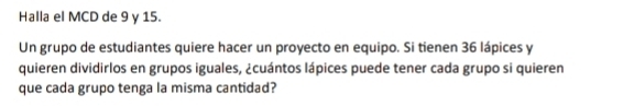 Halla el MCD de 9 y 15. 
Un grupo de estudiantes quiere hacer un proyecto en equipo. Si tienen 36 lápices y 
quieren dividirlos en grupos iguales, ¿cuántos lápices puede tener cada grupo si quieren 
que cada grupo tenga la misma cantidad?