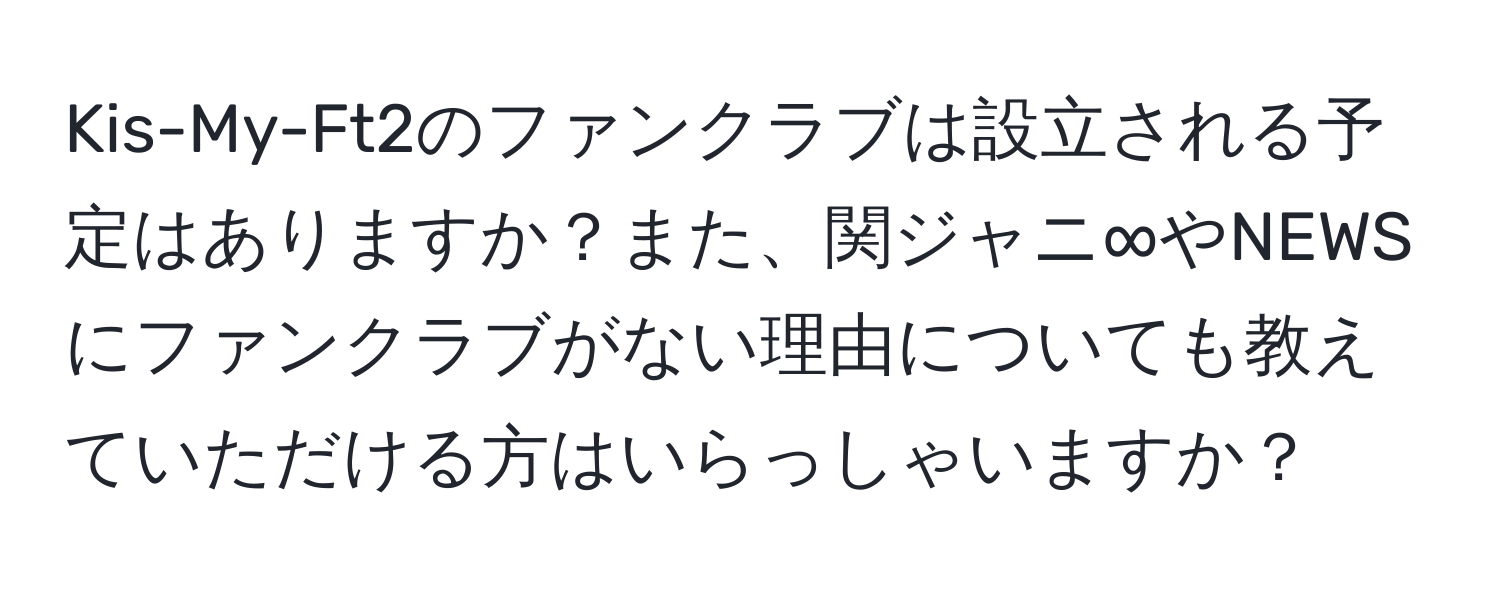 Kis-My-Ft2のファンクラブは設立される予定はありますか？また、関ジャニ∞やNEWSにファンクラブがない理由についても教えていただける方はいらっしゃいますか？