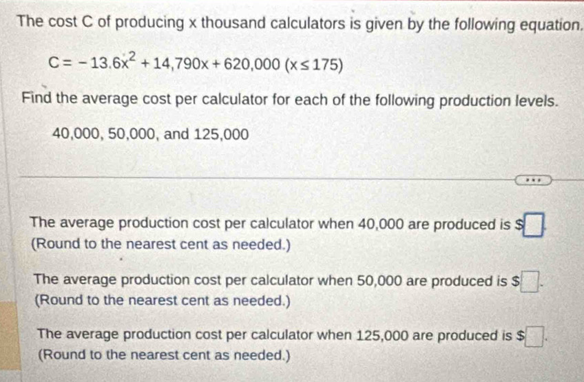 The cost C of producing x thousand calculators is given by the following equation.
C=-13.6x^2+14,790x+620,000(x≤ 175)
Find the average cost per calculator for each of the following production levels.
40,000, 50,000, and 125,000
The average production cost per calculator when 40,000 are produced is s□. 
(Round to the nearest cent as needed.) 
The average production cost per calculator when 50,000 are produced is $□. 
(Round to the nearest cent as needed.) 
The average production cost per calculator when 125,000 are produced is $□. 
(Round to the nearest cent as needed.)